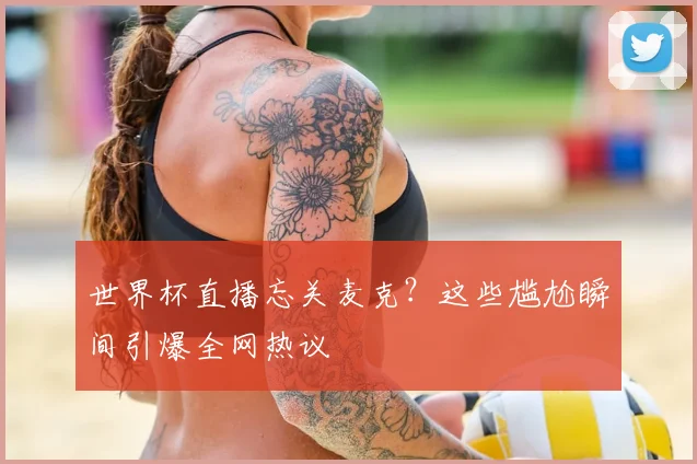 世界杯直播忘关麦克?这些尴尬瞬间引爆全网热议