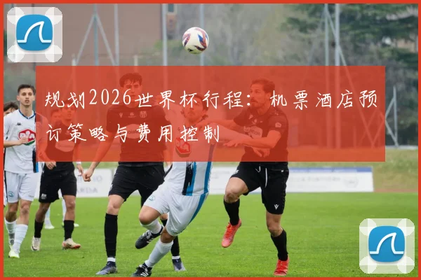 规划2026世界杯行程：机票酒店预订策略与费用控制