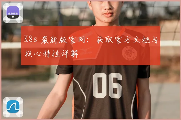 K8s 最新版官网:获取官方文档与核心特性详解