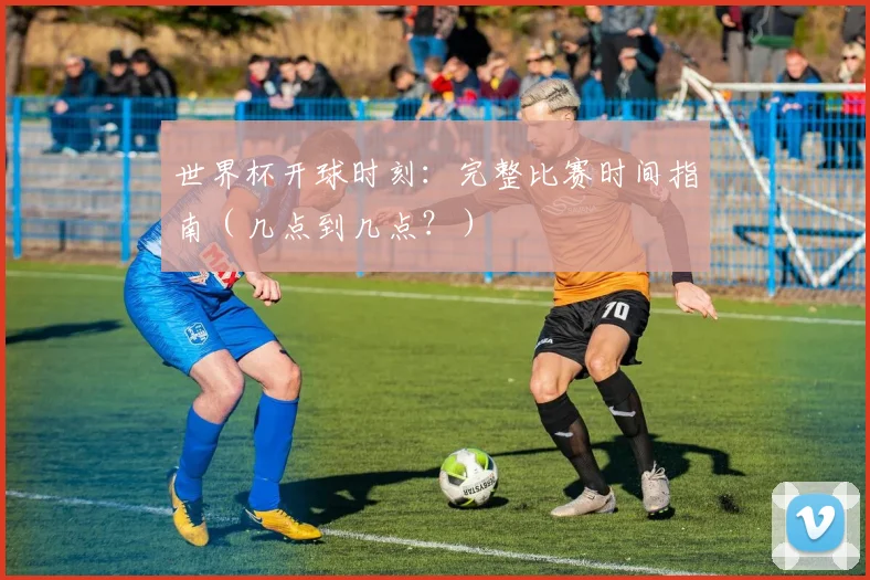 世界杯开球时刻：完整比赛时间指南（几点到几点？）