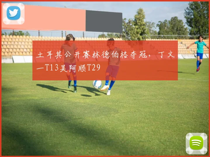 土耳其公开赛林德伯格夺冠，丁文一T13吴阿顺T29