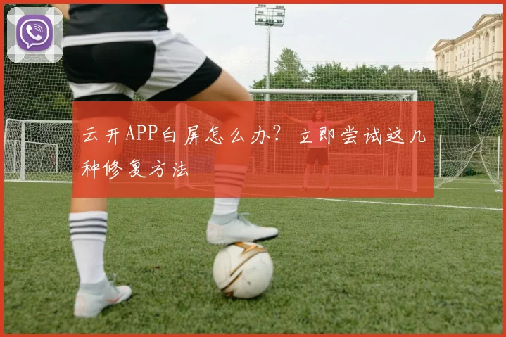 云开APP白屏怎么办?立即尝试这几种修复方法